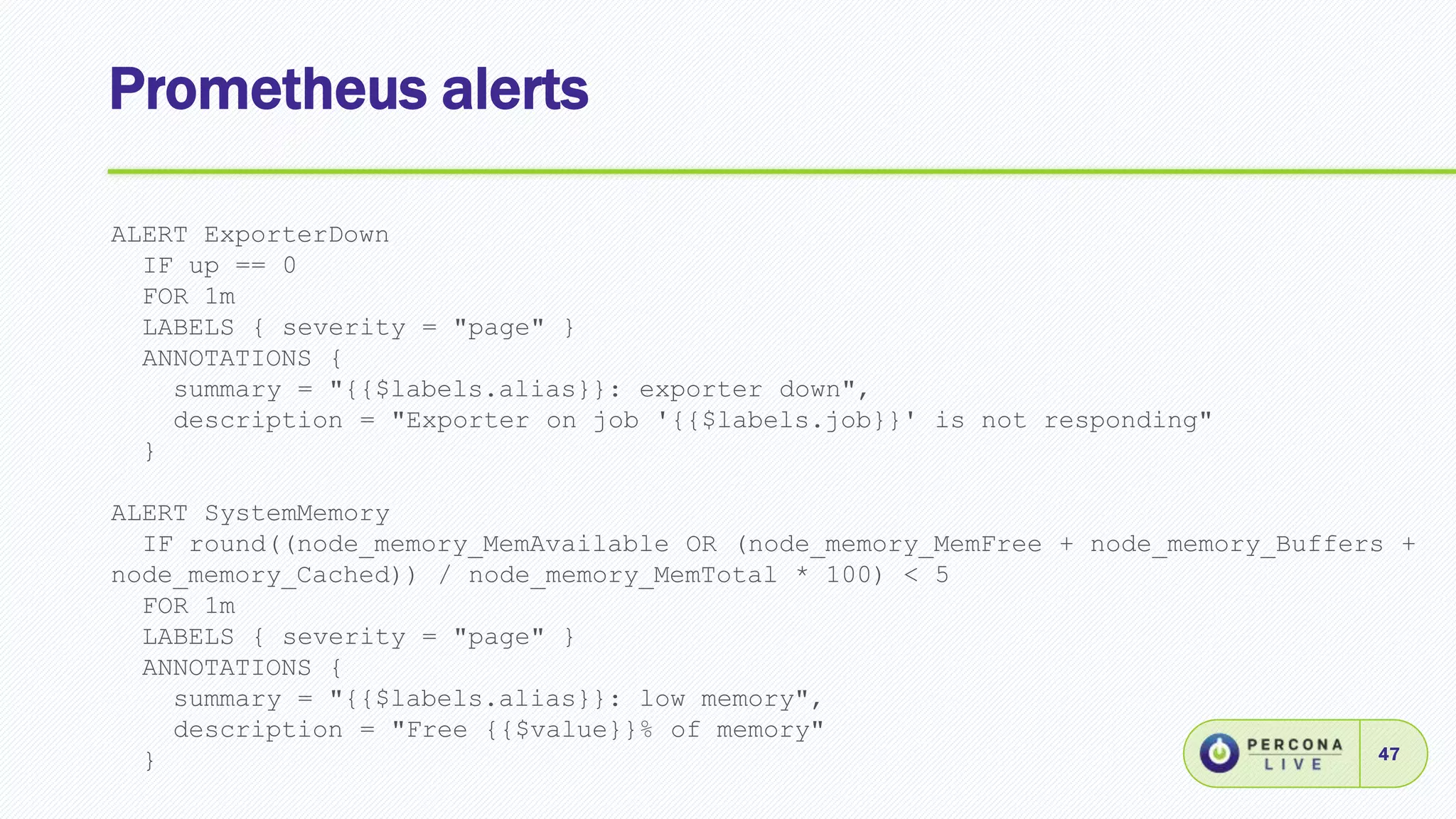 Prometheus alerts
47
ALERT ExporterDown
IF up == 0
FOR 1m
LABELS { severity = "page" }
ANNOTATIONS {
summary = "{{$labels.alias}}: exporter down",
description = "Exporter on job '{{$labels.job}}' is not responding"
}
ALERT SystemMemory
IF round((node_memory_MemAvailable OR (node_memory_MemFree + node_memory_Buffers +
node_memory_Cached)) / node_memory_MemTotal * 100) < 5
FOR 1m
LABELS { severity = "page" }
ANNOTATIONS {
summary = "{{$labels.alias}}: low memory",
description = "Free {{$value}}% of memory"
}
 