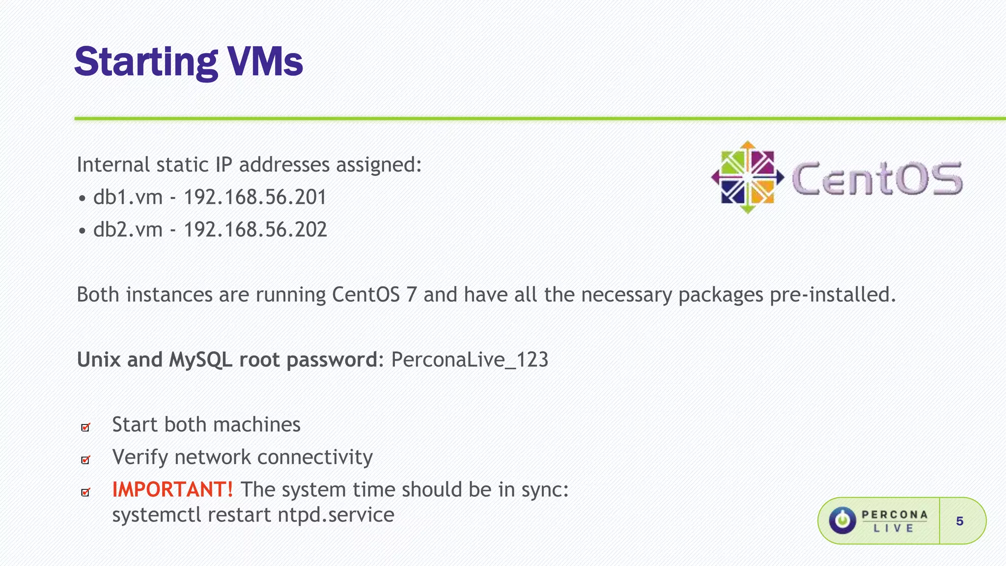 Starting VMs
5
Internal static IP addresses assigned:
• db1.vm - 192.168.56.201
• db2.vm - 192.168.56.202
Both instances are running CentOS 7 and have all the necessary packages pre-installed.
Unix and MySQL root password: PerconaLive_123
Start both machines
Verify network connectivity
IMPORTANT! The system time should be in sync:
systemctl restart ntpd.service
 