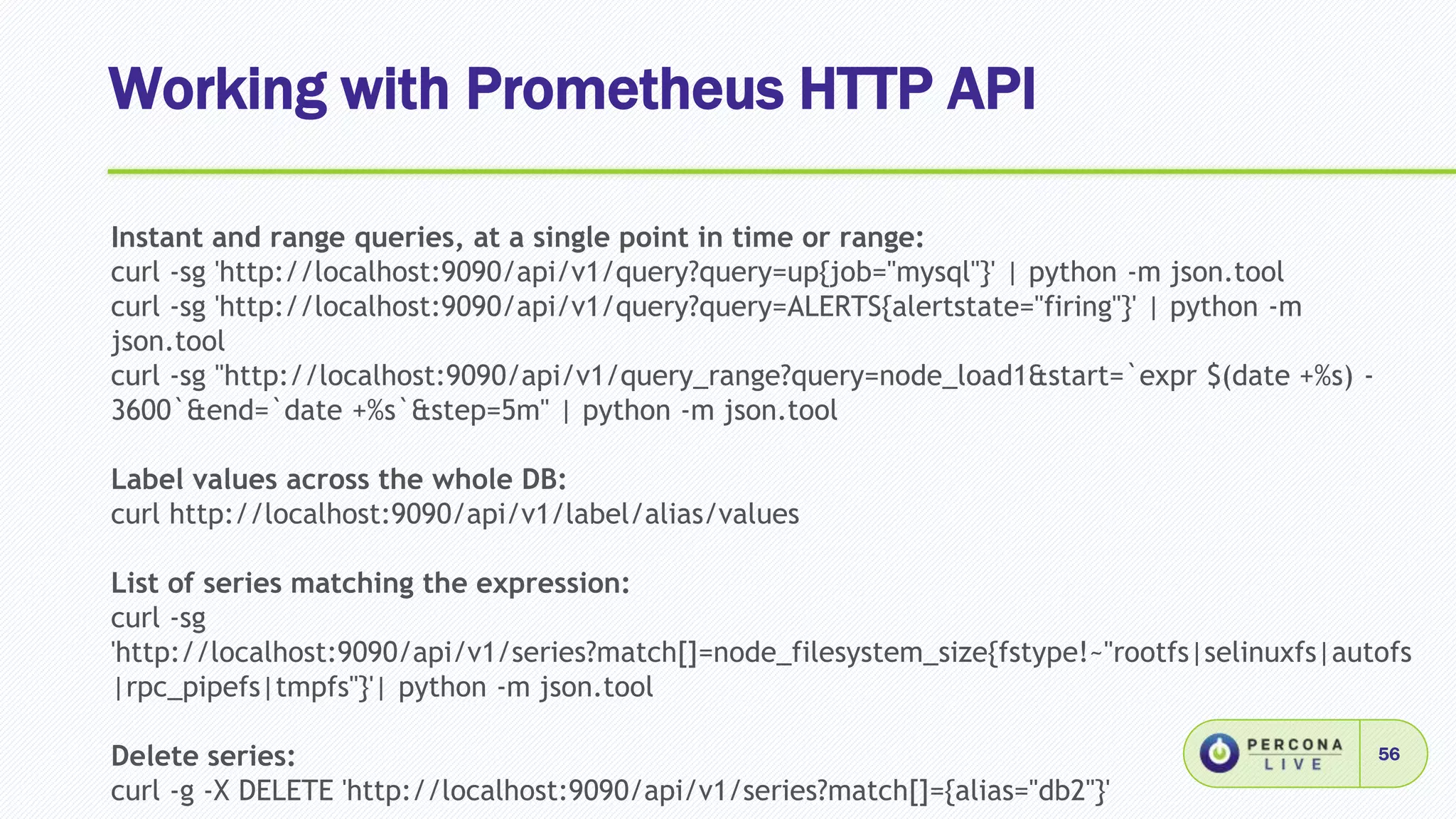 Working with Prometheus HTTP API
56
Instant and range queries, at a single point in time or range:
curl -sg 'http://localhost:9090/api/v1/query?query=up{job="mysql"}' | python -m json.tool
curl -sg 'http://localhost:9090/api/v1/query?query=ALERTS{alertstate="firing"}' | python -m
json.tool
curl -sg "http://localhost:9090/api/v1/query_range?query=node_load1&start=`expr $(date +%s) -
3600`&end=`date +%s`&step=5m" | python -m json.tool
Label values across the whole DB:
curl http://localhost:9090/api/v1/label/alias/values
List of series matching the expression:
curl -sg
'http://localhost:9090/api/v1/series?match[]=node_filesystem_size{fstype!~"rootfs|selinuxfs|autofs
|rpc_pipefs|tmpfs"}'| python -m json.tool
Delete series:
curl -g -X DELETE 'http://localhost:9090/api/v1/series?match[]={alias="db2"}'
 