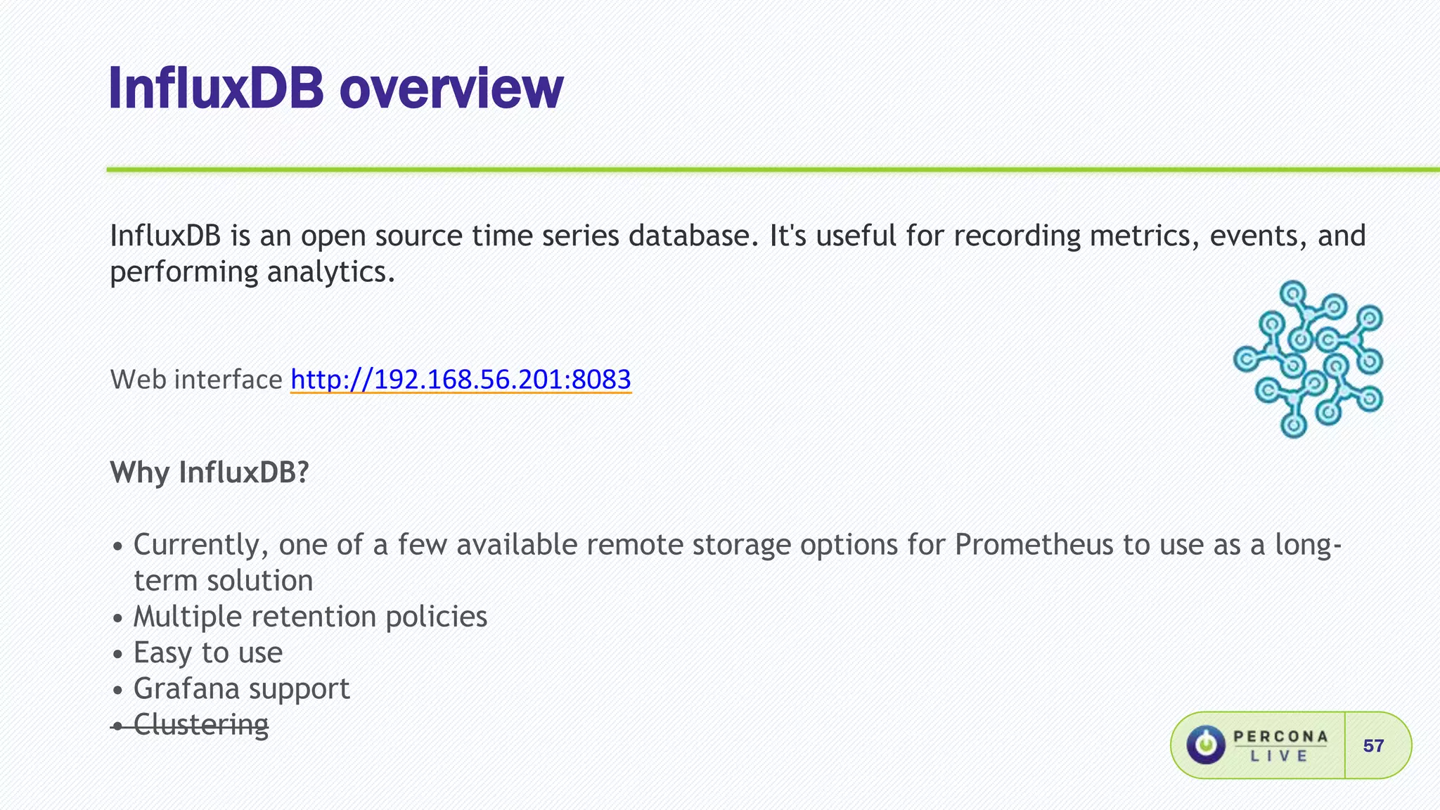 InfluxDB overview
57
InfluxDB is an open source time series database. It's useful for recording metrics, events, and
performing analytics.
Web interface http://192.168.56.201:8083
Why InfluxDB?
• Currently, one of a few available remote storage options for Prometheus to use as a long-
term solution
• Multiple retention policies
• Easy to use
• Grafana support
• Clustering
 