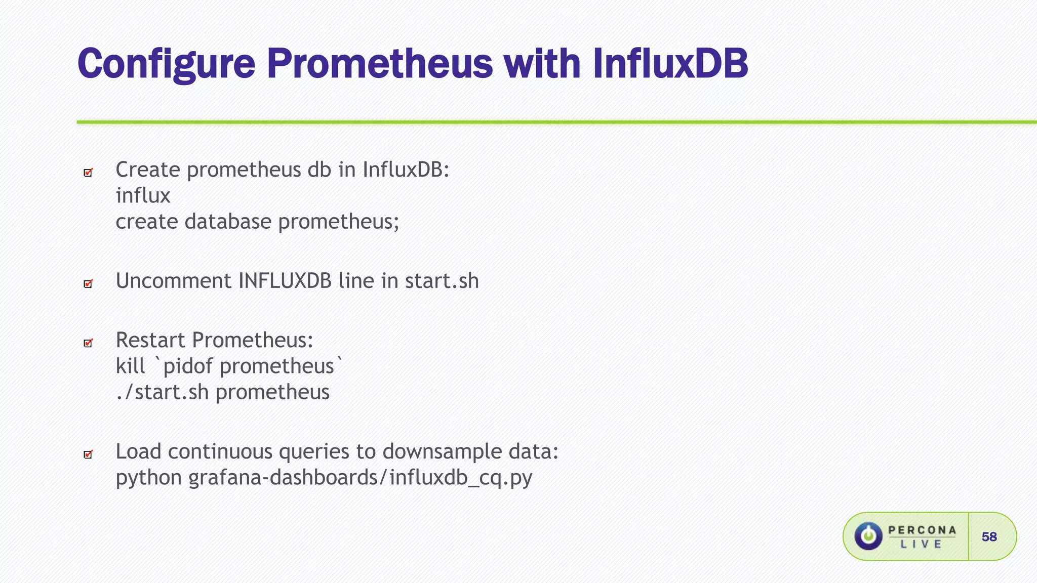 Configure Prometheus with InfluxDB
58
Create prometheus db in InfluxDB:
influx
create database prometheus;
Uncomment INFLUXDB line in start.sh
Restart Prometheus:
kill `pidof prometheus`
./start.sh prometheus
Load continuous queries to downsample data:
python grafana-dashboards/influxdb_cq.py
 