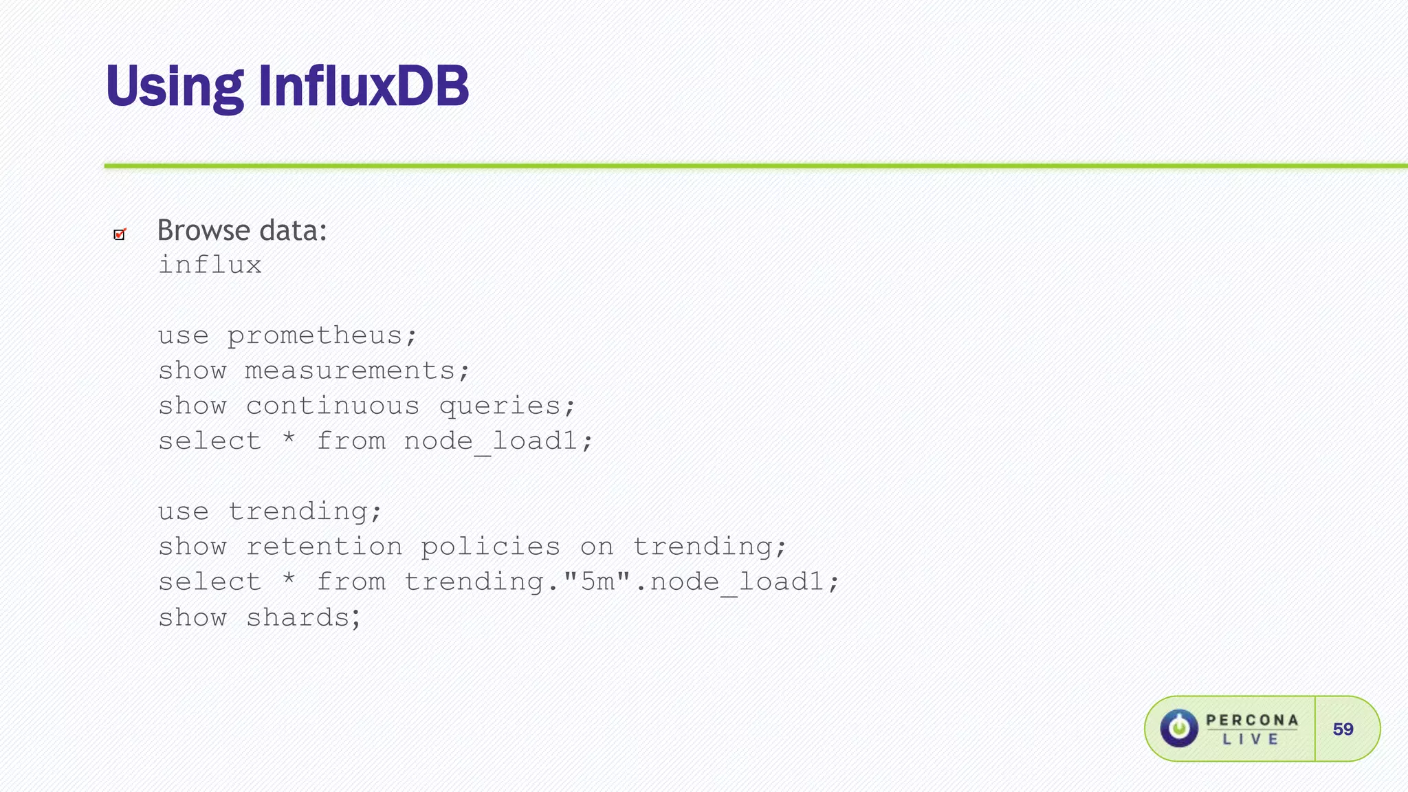 Using InfluxDB
59
Browse data:
influx
use prometheus;
show measurements;
show continuous queries;
select * from node_load1;
use trending;
show retention policies on trending;
select * from trending."5m".node_load1;
show shards;
 