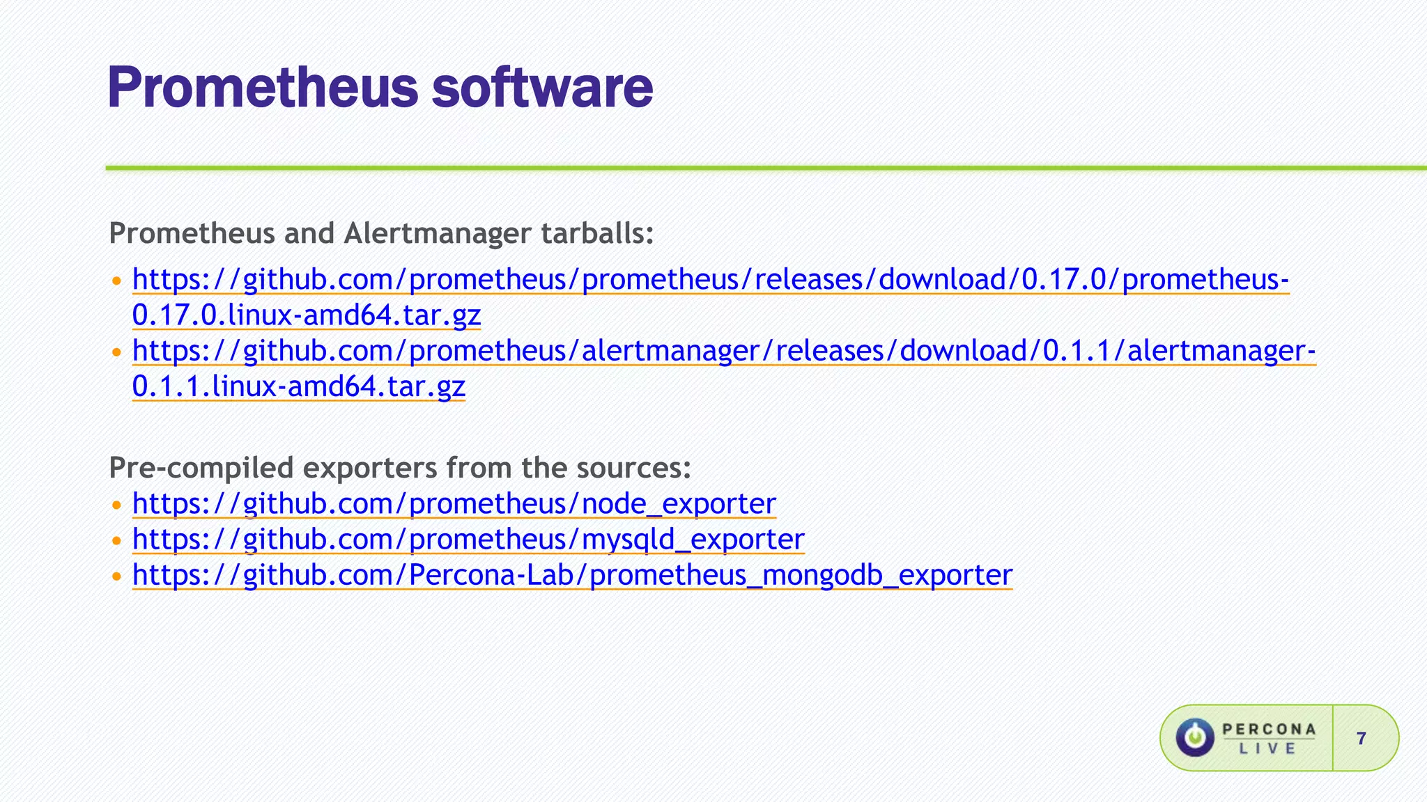 Prometheus software
7
Prometheus and Alertmanager tarballs:
• https://github.com/prometheus/prometheus/releases/download/0.17.0/prometheus-
0.17.0.linux-amd64.tar.gz
• https://github.com/prometheus/alertmanager/releases/download/0.1.1/alertmanager-
0.1.1.linux-amd64.tar.gz
Pre-compiled exporters from the sources:
• https://github.com/prometheus/node_exporter
• https://github.com/prometheus/mysqld_exporter
• https://github.com/Percona-Lab/prometheus_mongodb_exporter
 