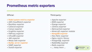 Prometheus metric exporters
10
Official:
• Node/system metrics exporter
• AWS CloudWatch exporter
• Blackbox exporter
• Collectd exporter
• Consul exporter
• Graphite exporter
• HAProxy exporter
• InfluxDB exporter
• JMX exporter
• Mesos task exporter
• MySQL server exporter
• SNMP exporter
• StatsD exporter
Third-party:
• Apache exporter
• BIND exporter
• Django exporter
• Jenkins exporter
• Memcached exporter
• Minecraft exporter module
• MongoDB exporter
• New Relic exporter
• Nginx metric library
• PostgreSQL exporter
• RabbitMQ exporter
• Redis exporter
• … many more …
 