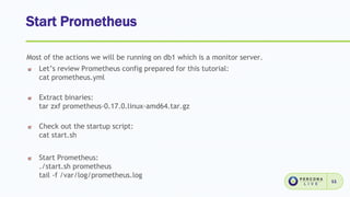 Start Prometheus
11
Most of the actions we will be running on db1 which is a monitor server.
Let’s review Prometheus config prepared for this tutorial:
cat prometheus.yml
Extract binaries:
tar zxf prometheus-0.17.0.linux-amd64.tar.gz
Check out the startup script:
cat start.sh
Start Prometheus:
./start.sh prometheus
tail -f /var/log/prometheus.log
 