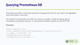 Querying Prometheus DB
13
Prometheus provides a functional expression language that lets the user select and aggregate
time series data in real time.
The result of an expression can either be shown as a graph, viewed as tabular data in
Prometheus's expression browser, or consumed by external systems via the HTTP API.
Examples:
• http_requests_total
• http_requests_total{job="prometheus", handler="static"}
• {__name__=~"process_.+"}
• scrape_duration_seconds
• scrape_duration_seconds + 2
 