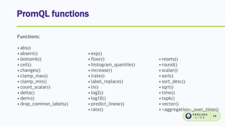 PromQL functions
14
Functions:
•abs()
•absent()
•bottomk()
•ceil()
•changes()
•clamp_max()
•clamp_min()
•count_scalar()
•delta()
•deriv()
•drop_common_labels()
•exp()
•floor()
•histogram_quantile()
•increase()
•irate()
•label_replace()
•ln()
•log2()
•log10()
•predict_linear()
•rate()
•resets()
•round()
•scalar()
•sort()
•sort_desc()
•sqrt()
•time()
•topk()
•vector()
•<aggregation>_over_time()
 