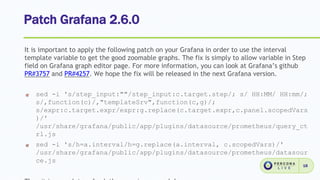 Patch Grafana 2.6.0
18
It is important to apply the following patch on your Grafana in order to use the interval
template variable to get the good zoomable graphs. The fix is simply to allow variable in Step
field on Grafana graph editor page. For more information, you can look at Grafana’s github
PR#3757 and PR#4257. We hope the fix will be released in the next Grafana version.
sed -i 's/step_input:""/step_input:c.target.step/; s/ HH:MM/ HH:mm/;
s/,function(c)/,"templateSrv",function(c,g)/;
s/expr:c.target.expr/expr:g.replace(c.target.expr,c.panel.scopedVars
)/'
/usr/share/grafana/public/app/plugins/datasource/prometheus/query_ct
rl.js
sed -i 's/h=a.interval/h=g.replace(a.interval, c.scopedVars)/'
/usr/share/grafana/public/app/plugins/datasource/prometheus/datasour
ce.js
 