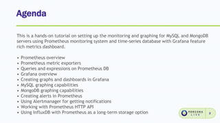 Agenda
2
This is a hands-on tutorial on setting up the monitoring and graphing for MySQL and MongoDB
servers using Prometheus monitoring system and time-series database with Grafana feature
rich metrics dashboard.
• Prometheus overview
• Prometheus metric exporters
• Queries and expressions on Prometheus DB
• Grafana overview
• Creating graphs and dashboards in Grafana
• MySQL graphing capabilities
• MongoDB graphing capabilities
• Creating alerts in Prometheus
• Using Alertmanager for getting notifications
• Working with Prometheus HTTP API
• Using InfluxDB with Prometheus as a long-term storage option
 