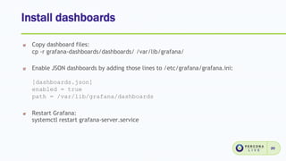 Install dashboards
20
Copy dashboard files:
cp -r grafana-dashboards/dashboards/ /var/lib/grafana/
Enable JSON dashboards by adding those lines to /etc/grafana/grafana.ini:
[dashboards.json]
enabled = true
path = /var/lib/grafana/dashboards
Restart Grafana:
systemctl restart grafana-server.service
 