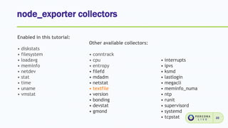 node_exporter collectors
22
Enabled in this tutorial:
• diskstats
• filesystem
• loadavg
• meminfo
• netdev
• stat
• time
• uname
• vmstat
Other available collectors:
• conntrack
• cpu
• entropy
• filefd
• mdadm
• netstat
• textfile
• version
• bonding
• devstat
• gmond
• interrupts
• ipvs
• ksmd
• lastlogin
• megacli
• meminfo_numa
• ntp
• runit
• supervisord
• systemd
• tcpstat
 