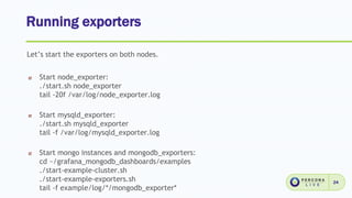 Running exporters
24
Let’s start the exporters on both nodes.
Start node_exporter:
./start.sh node_exporter
tail -20f /var/log/node_exporter.log
Start mysqld_exporter:
./start.sh mysqld_exporter
tail -f /var/log/mysqld_exporter.log
Start mongo instances and mongodb_exporters:
cd ~/grafana_mongodb_dashboards/examples
./start-example-cluster.sh
./start-example-exporters.sh
tail -f example/log/*/mongodb_exporter*
 