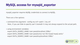 MySQL access for mysqld_exporter
25
mysqld_exporter requires MySQL credentials to connect to MySQL.
There are a few options:
• command-line argument: -config.my-cnf=<path>/.my.cnf
Note, if you use tilde to specify user’s homedir it may not always expand to the actual path.
• using environment variables:
export DATA_SOURCE_NAME='user:pass@(localhost:3306)/'
export DATA_SOURCE_NAME='user:pass@unix(/var/lib/mysql/mysql.sock)/'
export DATA_SOURCE_NAME='user:pass@tcp(localhost:3306)/'
 