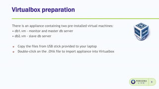 Virtualbox preparation
3
There is an appliance containing two pre-installed virtual machines:
• db1.vm - monitor and master db server
• db2.vm - slave db server
Copy the files from USB stick provided to your laptop
Double-click on the .OVA file to import appliance into Virtualbox
 