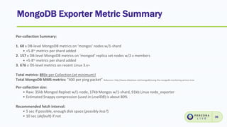 MongoDB Exporter Metric Summary
36
Per-collection Summary:
1. 60 x DB-level MongoDB metrics on ‘mongos’ nodes w/1-shard
• +5-8~ metrics per shard added
2. 157 x DB-level MongoDB metrics on ‘mongod’ replica set nodes w/2 x members
• +5-8~ metrics per shard added
3. 676 x OS-level metrics on recent Linux 3.x+
Total metrics: 893+ per Collection (at minimum)!
Total MongoDB MMS metrics: “400 per ping packet” Reference: http://www.slideshare.net/mongodb/using-the-mongodb-monitoring-service-mms
Per-collection size:
• Raw: 35kb Mongod Replset w/1-node, 17kb Mongos w/1-shard, 91kb Linux node_exporter
• Estimated Snappy compression (used in LevelDB) is about 80%
Recommended fetch interval:
• 5 sec if possible, enough disk space (possibly less?)
• 10 sec (default) if not
 