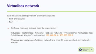 Virtualbox network
4
Each instance is configured with 2 network adapters:
• Host-only adapter
• NAT
Configure host-only network from the main menu:
Virtualbox > Preferences > Network > Host-only Networks > “vboxnet0” or “Virtualbox Host-
Only Ethernet Adapter” > edit and set: 192.168.56.1 / 255.255.255.0
Windows users only: open Setting > Network and click OK to re-save host-only network
adapter.
 