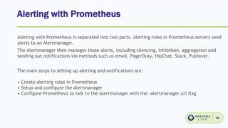 Alerting with Prometheus
46
Alerting with Prometheus is separated into two parts. Alerting rules in Prometheus servers send
alerts to an Alertmanager.
The Alertmanager then manages those alerts, including silencing, inhibition, aggregation and
sending out notifications via methods such as email, PagerDuty, HipChat, Slack, Pushover.
The main steps to setting up alerting and notifications are:
• Create alerting rules in Prometheus
• Setup and configure the Alertmanager
• Configure Prometheus to talk to the Alertmanager with the -alertmanager.url flag
 
