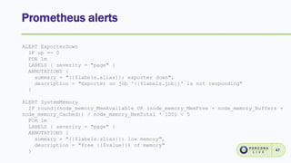 Prometheus alerts
47
ALERT ExporterDown
IF up == 0
FOR 1m
LABELS { severity = "page" }
ANNOTATIONS {
summary = "{{$labels.alias}}: exporter down",
description = "Exporter on job '{{$labels.job}}' is not responding"
}
ALERT SystemMemory
IF round((node_memory_MemAvailable OR (node_memory_MemFree + node_memory_Buffers +
node_memory_Cached)) / node_memory_MemTotal * 100) < 5
FOR 1m
LABELS { severity = "page" }
ANNOTATIONS {
summary = "{{$labels.alias}}: low memory",
description = "Free {{$value}}% of memory"
}
 