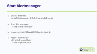 Start Alertmanager
51
Extract binaries:
tar zxf alertmanager-0.1.1.linux-amd64.tar.gz
Start Alertmanager:
./start.sh alertmanager
Uncomment ALERTMANAGER line in start.sh
Restart Prometheus:
kill `pidof prometheus`
./start.sh prometheus
 