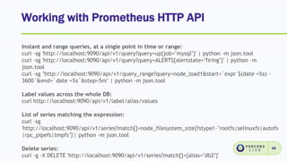 Working with Prometheus HTTP API
56
Instant and range queries, at a single point in time or range:
curl -sg 'http://localhost:9090/api/v1/query?query=up{job="mysql"}' | python -m json.tool
curl -sg 'http://localhost:9090/api/v1/query?query=ALERTS{alertstate="firing"}' | python -m
json.tool
curl -sg "http://localhost:9090/api/v1/query_range?query=node_load1&start=`expr $(date +%s) -
3600`&end=`date +%s`&step=5m" | python -m json.tool
Label values across the whole DB:
curl http://localhost:9090/api/v1/label/alias/values
List of series matching the expression:
curl -sg
'http://localhost:9090/api/v1/series?match[]=node_filesystem_size{fstype!~"rootfs|selinuxfs|autofs
|rpc_pipefs|tmpfs"}'| python -m json.tool
Delete series:
curl -g -X DELETE 'http://localhost:9090/api/v1/series?match[]={alias="db2"}'
 