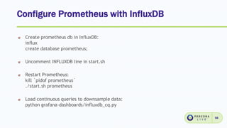 Configure Prometheus with InfluxDB
58
Create prometheus db in InfluxDB:
influx
create database prometheus;
Uncomment INFLUXDB line in start.sh
Restart Prometheus:
kill `pidof prometheus`
./start.sh prometheus
Load continuous queries to downsample data:
python grafana-dashboards/influxdb_cq.py
 