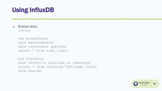 Using InfluxDB
59
Browse data:
influx
use prometheus;
show measurements;
show continuous queries;
select * from node_load1;
use trending;
show retention policies on trending;
select * from trending."5m".node_load1;
show shards;
 