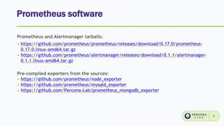 Prometheus software
7
Prometheus and Alertmanager tarballs:
• https://github.com/prometheus/prometheus/releases/download/0.17.0/prometheus-
0.17.0.linux-amd64.tar.gz
• https://github.com/prometheus/alertmanager/releases/download/0.1.1/alertmanager-
0.1.1.linux-amd64.tar.gz
Pre-compiled exporters from the sources:
• https://github.com/prometheus/node_exporter
• https://github.com/prometheus/mysqld_exporter
• https://github.com/Percona-Lab/prometheus_mongodb_exporter
 