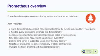 Prometheus overview
8
Prometheus is an open-source monitoring system and time series database.
Main features:
• a multi-dimensional data model (time series identified by metric name and key/value pairs)
• a flexible query language to leverage this dimensionality
• no reliance on distributed storage; single server nodes are autonomous
• time series collection happens via a pull model over HTTP
• pushing time series is supported via an intermediary gateway
• targets are discovered via service discovery or static configuration
• multiple modes of graphing and dashboarding support
 
