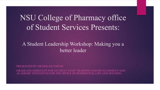 NSU College of Pharmacy office
of Student Services Presents:
A Student Leadership Workshop: Making you a
better leader
PRESENTED BY NICHOLAS CONLIN
GRADUATE ASSISTANT FOR STUDENT STAFF TRAINING AND DEVELOPMENTAND
ACADEMIC INITIATIVES FOR THE OFFICE OF RESIDENTIAL LIFE AND HOUSING
 