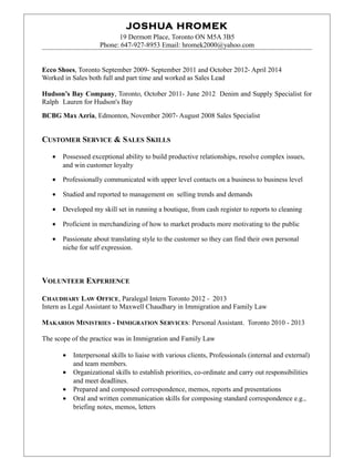 JOSHUA HROMEK
19 Dermott Place, Toronto ON M5A 3B5
Phone: 647-927-8953 Email: hromek2000@yahoo.com
Ecco Shoes, Toronto September 2009- September 2011 and October 2012- April 2014
Worked in Sales both full and part time and worked as Sales Lead
Hudson’s Bay Company, Toronto, October 2011- June 2012 Denim and Supply Specialist for
Ralph Lauren for Hudson's Bay
BCBG Max Azria, Edmonton, November 2007- August 2008 Sales Specialist
CUSTOMER SERVICE & SALES SKILLS
• Possessed exceptional ability to build productive relationships, resolve complex issues,
and win customer loyalty
• Professionally communicated with upper level contacts on a business to business level
• Studied and reported to management on selling trends and demands
• Developed my skill set in running a boutique, from cash register to reports to cleaning
• Proficient in merchandizing of how to market products more motivating to the public
• Passionate about translating style to the customer so they can find their own personal
niche for self expression.
VOLUNTEER EXPERIENCE
CHAUDHARY LAW OFFICE, Paralegal Intern Toronto 2012 - 2013
Intern as Legal Assistant to Maxwell Chaudhary in Immigration and Family Law
MAKARIOS MINISTRIES - IMMIGRATION SERVICES: Personal Assistant. Toronto 2010 - 2013
The scope of the practice was in Immigration and Family Law
• Interpersonal skills to liaise with various clients, Professionals (internal and external)
and team members.
• Organizational skills to establish priorities, co-ordinate and carry out responsibilities
and meet deadlines.
• Prepared and composed correspondence, memos, reports and presentations
• Oral and written communication skills for composing standard correspondence e.g.,
briefing notes, memos, letters
 