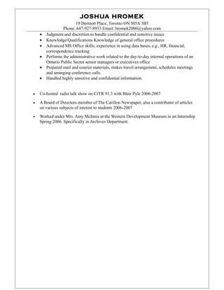 JOSHUA HROMEK
19 Dermott Place, Toronto ON M5A 3B5
Phone: 647-927-8953 Email: hromek2000@yahoo.com
• Judgment and discretion to handle confidential and sensitive issues
• Knowledge/Qualifications Knowledge of general office procedures
• Advanced MS Office skills; experience in using data bases, e.g., HR, financial,
correspondence tracking
• Performs the administrative work related to the day-to-day internal operations of an
Ontario Public Sector senior managers or executives office
• Prepared mail and courier materials, makes travel arrangement, schedules meetings
and arranging conference calls.
• Handled highly sensitive and confidential information.
• Co-hosted radio talk show on CJTR 91.3 with Blair Pyle 2006-2007
• A Board of Directors member of The Carillon Newspaper, also a contributor of articles
on various subjects of interest to students 2006-2007
• Worked under Mrs. Amy McInnis at the Western Development Museum in an Internship
Spring 2006. Specifically in Archives Department.
 