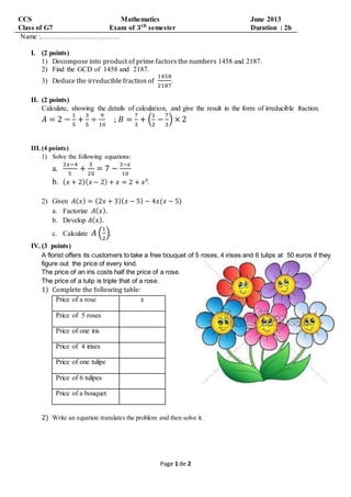 Page 1 de 2
CCS Mathematics June 2013
Class of G7 Exam of 𝟑 𝒕𝒉
semester Duration : 2h
Name :…………………………….
I. (2 points)
1) Decompose into product of prime factors the numbers 1458 and 2187.
2) Find the GCD of 1458 and 2187.
3) Deduce the irreducible fraction of
1458
2187
.
II. (2 points)
Calculate, showing the details of calculation, and give the result in the form of irreducible fraction.
𝐴 = 2 −
1
5
+
3
5
÷
9
10
; 𝐵 =
7
3
+ (
1
2
−
7
3
) × 2
III. (4 points)
1) Solve the following equations:
a.
3𝑥−4
5
+
3
20
= 7 −
3−𝑥
10
b. ( 𝑥 + 2)( 𝑥 − 2) + 𝑥 = 2 + 𝑥².
2) Given 𝐴( 𝑥) = (2𝑥 + 3)( 𝑥 − 5) − 4𝑥(𝑥 − 5)
a. Factorize 𝐴( 𝑥).
b. Develop 𝐴( 𝑥).
c. Calculate 𝐴 (
1
2
).
IV. (3 points)
A florist offers its customers to take a free bouquet of 5 roses, 4 irises and 6 tulips at 50 euros if they
figure out the price of every kind.
The price of an iris costs half the price of a rose.
The price of a tulip is triple that of a rose.
1) Complete the following table:
Price of a rose 𝑥
Price of 5 roses
Price of one iris
Price of 4 irises
Price of one tulipe
Price of 6 tulipes
Price of a bouquet
2) Write an equation translates the problem and then solve it.
 
