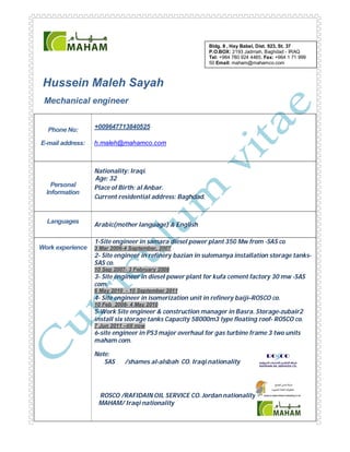 Hussein Maleh Sayah
Mechanical engineer
Phone No:
E-mail address:
+009647713840525
h.maleh@mahamco.com
Personal
Information
Nationality: Iraqi.
Age: 32
Place of Birth: al Anbar.
Current residential address: Baghdad.
Languages
Arabic(mother language) & English
Work experience
1-Site engineer in samara diesel power plant 350 Mw from -SAS co
3 Mar 2006-4 September, 2007
2- Site engineer in refinery bazian in sulemanya installation storage tanks-
SAS co.
10 Sep 2007- 3 February 2008
3- Site engineer in diesel power plant for kufa cement factory 30 mw -SAS
com.
6 May 2010 - 10 September 2011
4- Site engineer in isomerization unit in refinery baiji–ROSCO co.
10 Feb 2008- 4 May 2010
5-Work Site engineer & construction manager in Basra. Storage-zubair2
install six storage tanks Capacity 58000m3 type floating roof- ROSCO co.
7 Jun 2011 –till now
6-site engineer in PS3 major overhaul for gas turbine frame 3 two units
maham com.
Note:
SAS /shames al-alsbah CO. Iraqi nationality
ROSCO /RAFIDAIN OIL SERVICE CO. Jordan nationality
MAHAM/ Iraqi nationality
Bldg. 8 , Hay Babel, Dist. 923, St. 37
P.O.BOX: 2193 Jadrriah, Baghdad - IRAQ
Tel: +964 780 924 4485, Fax: +964 1 71 999
50 Email: maham@mahamco.com
 