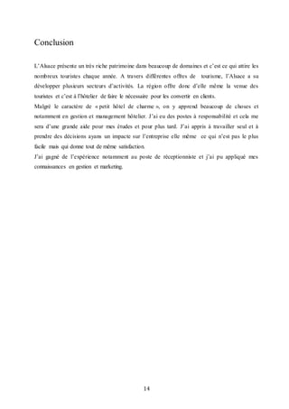 14
Conclusion
L’Alsace présente un très riche patrimoine dans beaucoup de domaines et c’est ce qui attire les
nombreux touristes chaque année. A travers différentes offres de tourisme, l’Alsace a su
développer plusieurs secteurs d’activités. La région offre donc d’elle même la venue des
touristes et c’est à l’hôtelier de faire le nécessaire pour les convertir en clients.
Malgré le caractère de « petit hôtel de charme », on y apprend beaucoup de choses et
notamment en gestion et management hôtelier. J’ai eu des postes à responsabilité et cela me
sera d’une grande aide pour mes études et pour plus tard. J’ai appris à travailler seul et à
prendre des décisions ayans un impacte sur l’entreprise elle même ce qui n’est pas le plus
facile mais qui donne tout de même satisfaction.
J’ai gagné de l’expérience notamment au poste de réceptionniste et j’ai pu appliqué mes
connaissances en gestion et marketing.
 