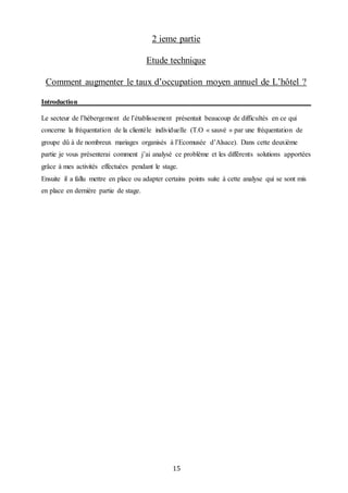 15
2 ieme partie
Etude technique
Comment augmenter le taux d’occupation moyen annuel de L’hôtel ?
Introduction
Le secteur de l’hébergement de l’établissement présentait beaucoup de difficultés en ce qui
concerne la fréquentation de la clientèle individuelle (T.O « sauvé » par une fréquentation de
groupe dû à de nombreux mariages organisés à l’Ecomusée d’Alsace). Dans cette deuxième
partie je vous présenterai comment j’ai analysé ce problème et les différents solutions apportées
grâce à mes activités effectuées pendant le stage.
Ensuite il a fallu mettre en place ou adapter certains points suite à cette analyse qui se sont mis
en place en dernière partie de stage.
 