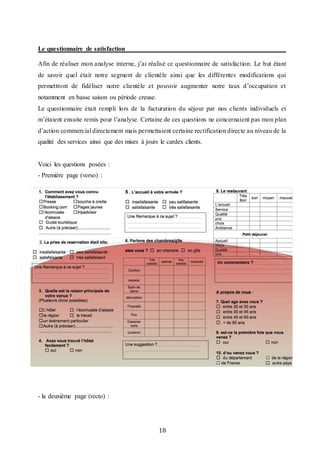 18
Le questionnaire de satisfaction
Afin de réaliser mon analyse interne, j’ai réalisé ce questionnaire de satisfaction. Le but étant
de savoir quel était notre segment de clientèle ainsi que les différentes modifications qui
permettront de fidéliser notre clientèle et pouvoir augmenter notre taux d’occupation et
notamment en basse saison ou période creuse.
Le questionnaire était rempli lors de la facturation du séjour par nos clients individuels et
m’étaient ensuite remis pour l’analyse. Certaine de ces questions ne concernaient pas mon plan
d’action commercial directement mais permettaient certaine rectification directe au niveau de la
qualité des services ainsi que des mises à jours le cardex clients.
Voici les questions posées :
- Première page (verso) :
- la deuxième page (recto) :
 