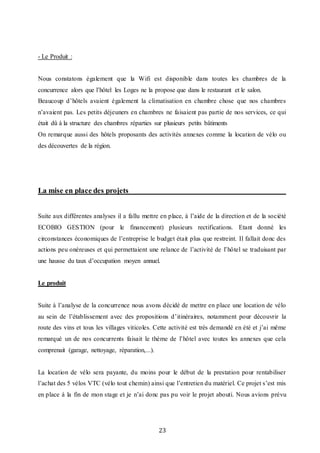 23
- Le Produit :
Nous constatons également que la Wifi est disponible dans toutes les chambres de la
concurrence alors que l’hôtel les Loges ne la propose que dans le restaurant et le salon.
Beaucoup d’hôtels avaient également la climatisation en chambre chose que nos chambres
n’avaient pas. Les petits déjeuners en chambres ne faisaient pas partie de nos services, ce qui
était dû à la structure des chambres réparties sur plusieurs petits bâtiments
On remarque aussi des hôtels proposants des activités annexes comme la location de vélo ou
des découvertes de la région.
La mise en place des projets
Suite aux différentes analyses il a fallu mettre en place, à l’aide de la direction et de la société
ECOBIO GESTION (pour le financement) plusieurs rectifications. Etant donné les
circonstances économiques de l’entreprise le budget était plus que restreint. Il fallait donc des
actions peu onéreuses et qui permettaient une relance de l’activité de l’hôtel se traduisant par
une hausse du taux d’occupation moyen annuel.
Le produit
Suite à l’analyse de la concurrence nous avons décidé de mettre en place une location de vélo
au sein de l’établissement avec des propositions d’itinéraires, notamment pour découvrir la
route des vins et tous les villages viticoles. Cette activité est très demandé en été et j’ai même
remarqué un de nos concurrents faisait le thème de l’hôtel avec toutes les annexes que cela
comprenait (garage, nettoyage, réparation,...).
La location de vélo sera payante, du moins pour le début de la prestation pour rentabiliser
l’achat des 5 vélos VTC (vélo tout chemin) ainsi que l’entretien du matériel. Ce projet s’est mis
en place à la fin de mon stage et je n’ai donc pas pu voir le projet abouti. Nous avions prévu
 