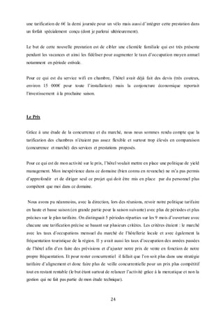 24
une tarification de 6€ la demi journée pour un vélo mais aussi d’intégrer cette prestation dans
un forfait spécialement conçu (dont je parlerai ultérieurement).
Le but de cette nouvelle prestation est de cibler une clientèle familiale qui est très présente
pendant les vacances et ainsi les fidéliser pour augmenter le taux d’occupation moyen annuel
notamment en période estivale.
Pour ce qui est du service wifi en chambre, l’hôtel avait déjà fait des devis (très couteux,
environ 15 000€ pour toute l’installation) mais la conjoncture économique reportait
l’investissement à la prochaine saison.
Le Prix
Grâce à une étude de la concurrence et du marché, nous nous sommes rendu compte que la
tarification des chambres n’étaient pas assez flexible et surtout trop élevés en comparaison
(concurrence et marché) des services et prestations proposés.
Pour ce qui est de mon activité sur le prix, l’hôtel voulait mettre en place une politique de yield
management. Mon inexpérience dans ce domaine (bien connu en revanche) ne m’a pas permis
d’approfondir et de diriger seul ce projet qui doit être mis en place par du personnel plus
compétent que moi dans ce domaine.
Nous avons pu néanmoins, avec la direction, lors des réunions, revoir notre politique tarifaire
en haute et basse saison (en grande partie pour la saison suivante) avec plus de périodes et plus
précises sur le plan tarifaire. On distinguait 5 périodes réparties sur les 9 mois d’ouverture avec
chacune une tarification précise se basant sur plusieurs critères. Les critères étaient : le marché
avec les taux d’occupations mensuel du marché de l’hôtellerie locale et avec également la
fréquentation touristique de la région. Il y avait aussi les taux d’occupation des années passées
de l’hôtel afin d’en faire des prévisions et d’ajuster notre prix de vente en fonction de notre
propre fréquentation. Et pour rester concurrentiel il fallait que l’on soit plus dans une stratégie
tarifaire d’alignement et donc faire plus de veille concurrentielle pour un prix plus compétitif
tout en restant rentable (le but étant surtout de relancer l’activité grâce à la mercatique et non la
gestion qui ne fait pas partie de mon étude technique).
 