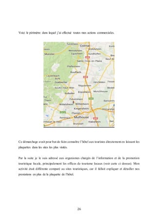26
Voici le périmètre dans lequel j’ai effectué toutes mes actions commerciales.
Ce démarchage avait pour but de faire connaître l’hôtel aux touristes directement en laissant les
plaquettes dans les sites les plus visités.
Par la suite je le suis adressé aux organismes chargés de l’information et de la promotion
touristique locale, principalement les offices de tourisme locaux (voir carte ci dessus). Mon
activité était différente comparé au sites touristiques, car il fallait expliquer et détailler nos
prestations en plus de la plaquette de l’hôtel.
 