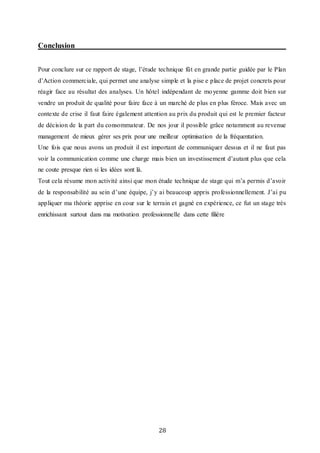 28
Conclusion
Pour conclure sur ce rapport de stage, l’étude technique fût en grande partie guidée par le Plan
d’Action commerciale, qui permet une analyse simple et la pise e place de projet concrets pour
réagir face au résultat des analyses. Un hôtel indépendant de moyenne gamme doit bien sur
vendre un produit de qualité pour faire face à un marché de plus en plus féroce. Mais avec un
contexte de crise il faut faire également attention au prix du produit qui est le premier facteur
de décision de la part du consommateur. De nos jour il possible grâce notamment au revenue
management de mieux gérer ses prix pour une meilleur optimisation de la fréquentation.
Une fois que nous avons un produit il est important de communiquer dessus et il ne faut pas
voir la communication comme une charge mais bien un investissement d’autant plus que cela
ne coute presque rien si les idées sont là.
Tout cela résume mon activité ainsi que mon étude technique de stage qui m’a permis d’avoir
de la responsabilité au sein d’une équipe, j’y ai beaucoup appris professionnellement. J’ai pu
appliquer ma théorie apprise en cour sur le terrain et gagné en expérience, ce fut un stage très
enrichissant surtout dans ma motivation professionnelle dans cette filière
 