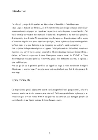 3
Introduction
J’ai effectué ce stage de 16 semaines en Alsace dans le Haut-Rhin à l’hôtel/Restaurant
« Les Loges ». Faisant une Option A en BTS hôtellerie/restauration je souhaitais approfondir
mes connaissances et gagner en expérience en gestion et marketing dans le cadre hôtelier. J’ai
choisi ce stage car voulant travailler dans ce domaine à long termes il me paraissait judicieux
de commencer tout de suite. Ne pouvant pas travailler dans ces deux domaines à plein temps
(n’étant que stagiaire avec peu d’expérience pratique) j’avais le poste de réceptionniste pendant
les ¾ du stage et le reste du temps, je me consacrais au poste d’ « agent commercial ».
Pour ce qui est de la problématique de ce rapport, l’hôtel présentait des difficultés à remplir ses
chambres avec un T.O moyen annuel assez faible. Ma problématique paraissait donc évidente à
choisir ; « Comment augmenter le taux d’occupation moyen annuel de L’hôtel ? ». Vous
découvrirez (en deuxième partie de ce rapport), grâce à mes différentes activités, la réponse à
cette problématique.
Pour ce qui est de la première partie de ce rapport de stage je vous présenterais la région
Alsaciennes et son tourisme, l’entreprise dans tout ses détails et pour finir le déroulement de
mon stage.
Remerciements
Ce stage fut une grande découverte, autant au niveau professionnel que personnel, cela m’a
beaucoup servi et me servira surement pour plus tard. J’ai beaucoup aimé cette région que je ne
connaissais pas avec sa culture forte et très présente au quotidien, des managers patients et
compréhensifs et une équipe toujours de bonne humeur…merci.
 