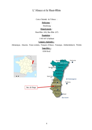 4
L’Alsace et le Haut-Rhin
Carte d’identité de l’Alsace :
Préfecture :
Strasbourg
Départements :
Haut-Rhin (68), Bas-Rhin (67)
Population :
1 845 687 d’habitant
Langues régionales :
Alémanique, Alsacien, Franc-comtois, Français d'Alsace, Francique, Jéddischdaitsch, Welche
Superficie :
8280 Km2
lieu de Stage
 