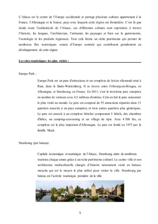 5
L’Alsace est le centre de l’Europe occidentale et partage plusieurs cultures appartenant à la
France, l’Allemagne et la Suisse, pays avec lesquels cette région est frontalière. C’est là que
réside toute l’authenticité de l’Alsace, ces différentes cultures sont exprimées à travers
l’histoire, les langues, l’architecture, l’artisanat, les paysages et bien sur la gastronomie,
l’oenologie et les produits régionaux. Tout cela forme un riche patrimoine qui permet de
nombreux flux touristiques venant d’Europe centrale qui contribuent grandement au
développement de cette région.
Les sites touristiques les plus visités :
Europa Park :
Europa Park est un parc d'attractions et un complexe de loisirs allemand situé à
Rust, dans le Bade-Wurtemberg. Il se trouve entre Fribourg-en-Brisgau, en
Allemagne, et Strasbourg, en France. En 2011, c'est le troisième parc européen
en nombre de visiteurs avec 4,5 millions d'entrées. Cela en fait le parc saisonnier
le plus visité au monde. Le parc est composé de 55 attractions réparties dans 13
quartiers associés à un pays européen, et trois autres quartiers plus génériques.
Le parc est associé à un complexe hôtelier comprenant 5 hôtels, des chambres
d'hôtes, un camping-caravaning et un village de tipis. Avec 4 500 lits, ce
complexe est le plus important d'Allemagne. Le parc est fondé en 1975 par la
famille Mack.
Strasbourg (par bateau):
Capitale économique et touristique de l’Alsace, Strasbourg attire de nombreux
touristes chaque année grâce à un riche patrimoine culturel. Le centre ville et son
architecture multiculturelle chargée d’histoire notamment visité en bateau-
mouche qui est le moyen le plus utilisé pour visiter la ville. Strasbourg par
bateau est l’activité touristique première de la ville.
 