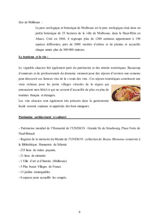 6
Zoo de Mulhouse :
Le parc zoologique et botanique de Mulhouse est le parc zoologique situé dans un
jardin botanique de 25 hectares de la ville de Mulhouse, dans le Haut-Rhin en
Alsace. Créé en 1868, il regroupe plus de 1200 animaux appartenant à 190
espèces différentes, près de 3000 variétés d’arbres et de plantes et accueille
chaque année plus de 300 000 visiteurs.
Le tourisme et le vin :
Le vignoble alsacien fait également parti du patrimoine et des attraits touristiques. Beaucoup
d’amateurs et de professionnels du domaine viennent pour des séjours d’environ une semaine
pour découvrir ces fameux vins de la « route des vins . Ces séjours touristiques constituent une
vraie richesse pour les petits villages viticoles de la région qui
entouraient mon hôtel et qui ne cessent d’accueillir de plus en plus de
touristes français et étrangers.
Les vins alsacien sont également très présents dans la gastronomie
locale souvent copieuse et appréciée des bons mangeurs.
Patrimoine architectural et culturel
- Patrimoine mondial de l’Humanité de l’UNESCO : Grande Ile de Strasbourg, Place Forte de
Neuf-Brisach
- Registre de la mémoire du Monde de l’UNESCO : collection de Beatus Rhenanus conservée à
la Bibliothèque Humaniste de Sélestat
- 235 lieux de visites payants,
- 21 lieux de mémoire 
- 1 Ville d’art et d’histoire (Mulhouse) 
- 5 Plus beaux Villages de France 
- 13 jardins remarquables 
- 8 espaces pour accueillir les congrès.
 
