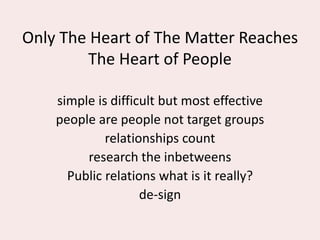 Only The Heart of The Matter Reaches
The Heart of People
simple is difficult but most effective
people are people not target groups
relationships count
research the inbetweens
Public relations what is it really?
de-sign
 
