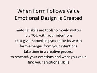 When Form Follows Value
Emotional Design Is Created
material skills are tools to mould matter
it is YOU with your intentions
that gives something you make its worth
form emerges from your intentions
take time in a creative process
to research your emotions and what you value
find your emotional skills
 