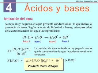 4 Ácidos y bases
J
MLC-C
hena– IE
SAguilar yC
ano- E
stepa
Ionización del agua
Aunque muy pequeña, el agua presenta conductividad, lo que indica la
presencia de iones. Según la teoría de Brönsted y Lowry, estos proceden
de la autoionización del agua (autoprotólisis):
H 2 O + H 2 O
+ −
H3 O + OH
⟶
Ácido 1 Base 1
Base 2 Ácido 2
K= 3
[H O+
][OH−
]
2
[H 2 O]
La cantidad de agua ionizada es my pequeña con lo
que la concentración de agua la podemos considerar
constante.
2 + − −14
K [H 2 O] = Kw =[ H 3 O ][OH ] = 10
Producto iónico del agua
(a 25 ºC)
 