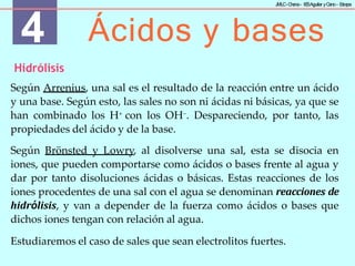 4 Ácidos y bases
J
MLC-C
hena– IE
SAguilar yC
ano- E
stepa
Hidrólisis
Según Arrenius, una sal es el resultado de la reacción entre un ácido
y una base. Según esto, las sales no son ni ácidas ni básicas, ya que se
han combinado los H+ con los OH−. Despareciendo, por tanto, las
propiedades del ácido y de la base.
Según Brönsted y Lowry, al disolverse una sal, esta se disocia en
iones, que pueden comportarse como ácidos o bases frente al agua y
dar por tanto disoluciones ácidas o básicas. Estas reacciones de los
iones procedentes de una sal con el agua se denominan reacciones de
hidrólisis, y van a depender de la fuerza como ácidos o bases que
dichos iones tengan con relación al agua.
Estudiaremos el caso de sales que sean electrolitos fuertes.
 
