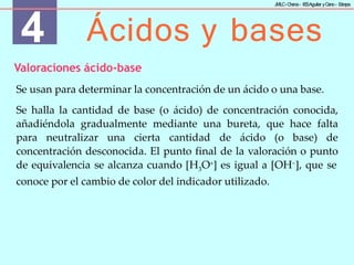 4 Ácidos y bases
J
MLC-C
hena– IE
SAguilar yC
ano- E
stepa
Valoraciones ácido-base
Se usan para determinar la concentración de un ácido o una base.
Se halla la cantidad de base (o ácido) de concentración conocida,
añadiéndola gradualmente mediante una bureta, que hace falta
para neutralizar una cierta cantidad de ácido (o base) de
concentración desconocida. El punto final de la valoración o punto
de equivalencia se alcanza cuando [H3O+] es igual a [OH−], que se
conoce por el cambio de color del indicador utilizado.
 