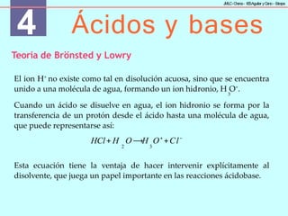 4 Ácidos y bases
J
MLC-C
hena– IE
SAguilar yC
ano- E
stepa
Teoría de Brönsted y Lowry
El ion H+
no existe como tal en disolución acuosa, sino que se encuentra
unido a una molécula de agua, formando un ion hidronio, H O+
.
3
Cuando un ácido se disuelve en agua, el ion hidronio se forma por la
transferencia de un protón desde el ácido hasta una molécula de agua,
que puede representarse así:
HCl+ H O ⟶H O+
+Cl−
2 3
Esta ecuación tiene la ventaja de hacer intervenir explícitamente al
disolvente, que juega un papel importante en las reacciones ácidobase.
 